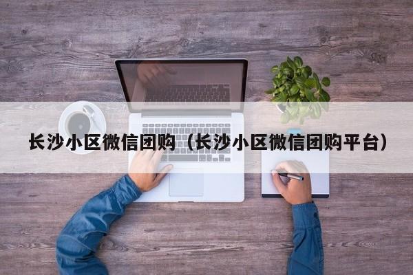 长沙小区微信团购（长沙小区微信团购平台）